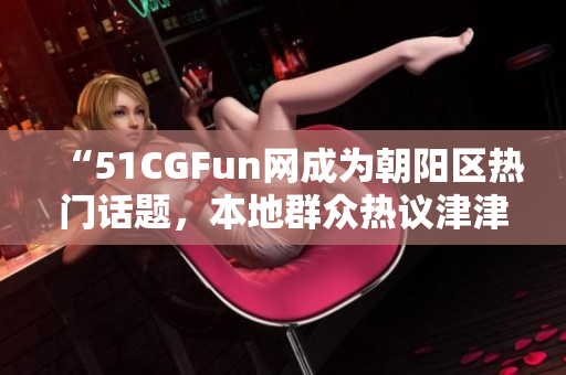 “51CGFun网成为朝阳区热门话题，本地群众热议津津有味”