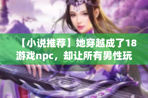 【小说推荐】她穿越成了18游戏npc，却让所有男性玩家为之疯狂
