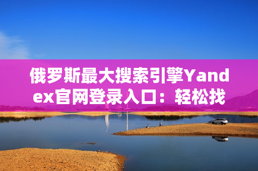 俄罗斯最大搜索引擎Yandex官网登录入口：轻松找到所需信息