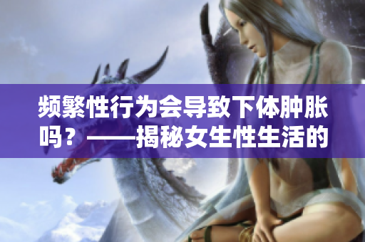 频繁性行为会导致下体肿胀吗？——揭秘女生性生活的隐秘疑惑