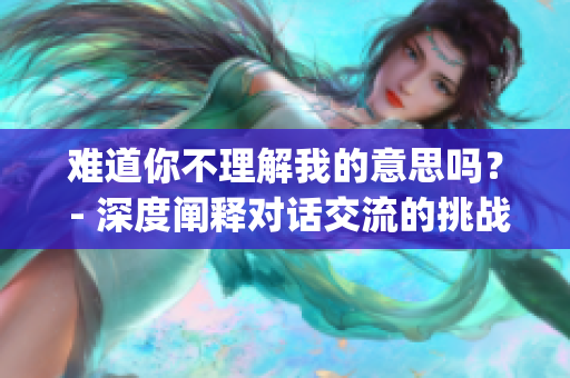 难道你不理解我的意思吗？ - 深度阐释对话交流的挑战(1)