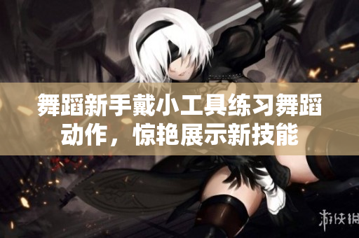 舞蹈新手戴小工具练习舞蹈动作，惊艳展示新技能