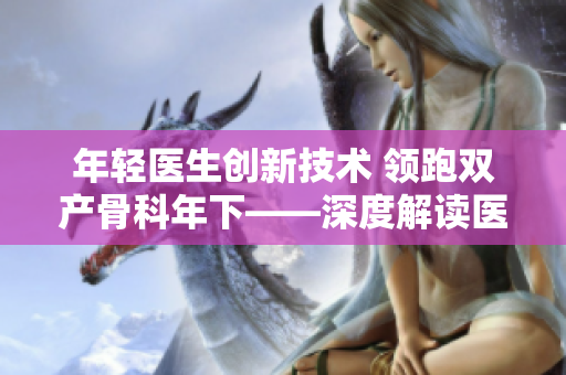 年轻医生创新技术 领跑双产骨科年下——深度解读医疗行业新趋势