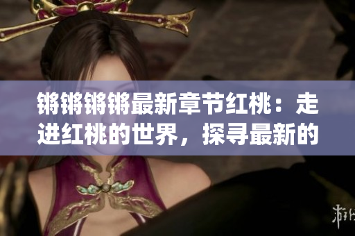 锵锵锵锵最新章节红桃：走进红桃的世界，探寻最新的故事和情感变迁(1)