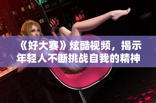 《好大赛》炫酷视频，揭示年轻人不断挑战自我的精神！