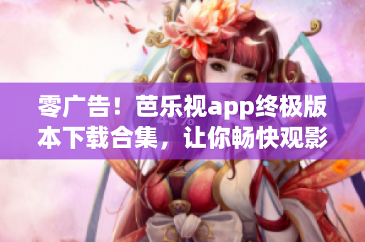 零广告！芭乐视app终极版本下载合集，让你畅快观影