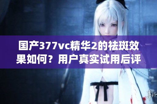 国产377vc精华2的祛斑效果如何？用户真实试用后评价揭晓(1)