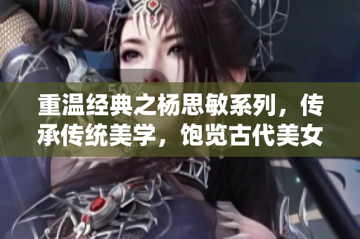 重温经典之杨思敏系列，传承传统美学，饱览古代美女之风华！