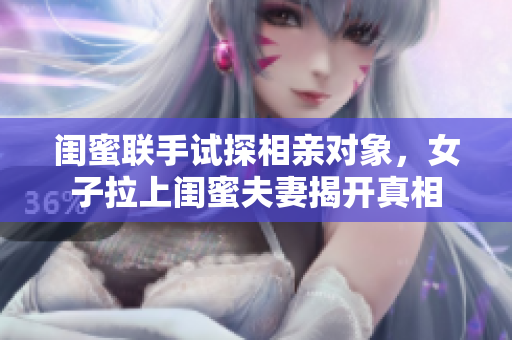 闺蜜联手试探相亲对象，女子拉上闺蜜夫妻揭开真相