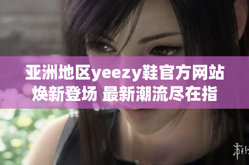 亚洲地区yeezy鞋官方网站焕新登场 最新潮流尽在指尖