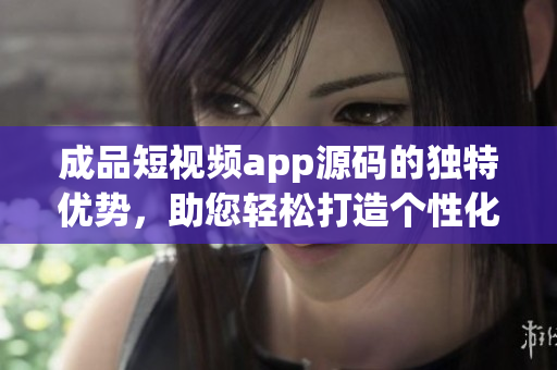成品短视频app源码的独特优势，助您轻松打造个性化短视频平台