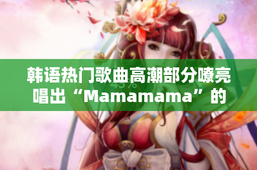 韩语热门歌曲高潮部分嘹亮唱出“Mamamama”的魅力