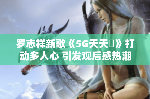 罗志祥新歌《5G天天奭》打动多人心 引发观后感热潮