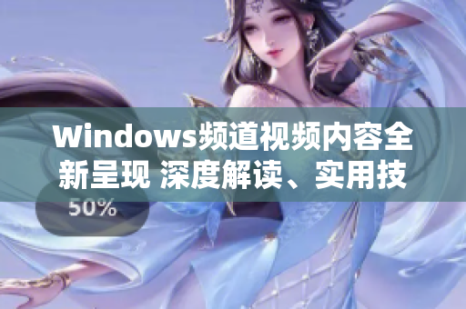 Windows频道视频内容全新呈现 深度解读、实用技巧一网打尽