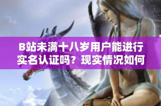 B站未满十八岁用户能进行实名认证吗？现实情况如何？