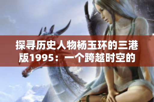 探寻历史人物杨玉环的三港版1995：一个跨越时空的文化窗口