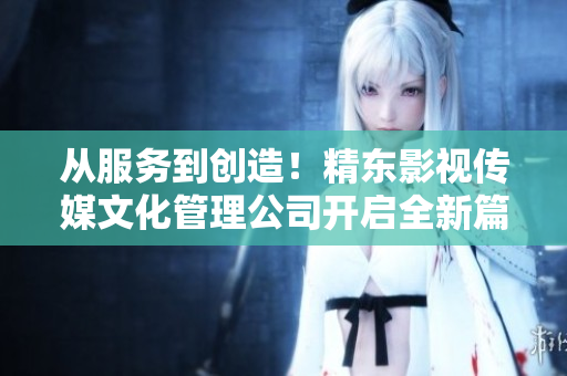 从服务到创造！精东影视传媒文化管理公司开启全新篇章