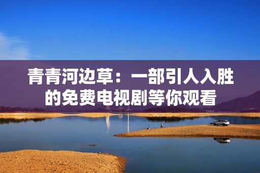 青青河边草：一部引人入胜的免费电视剧等你观看