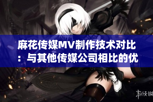 麻花传媒MV制作技术对比：与其他传媒公司相比的优势和特点(1)