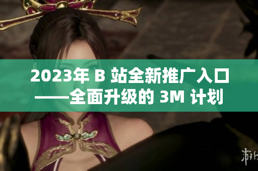 2023年 B 站全新推广入口——全面升级的 3M 计划