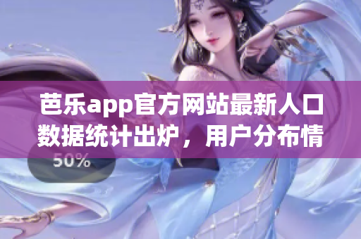 芭乐app官方网站最新人口数据统计出炉，用户分布情况详细分析(1)