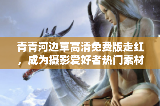 青青河边草高清免费版走红，成为摄影爱好者热门素材