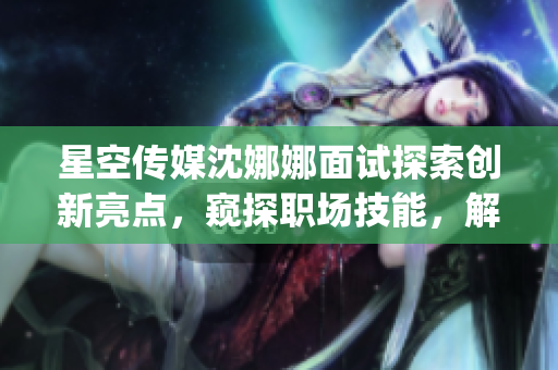 星空传媒沈娜娜面试探索创新亮点，窥探职场技能，解读公司文化(1)