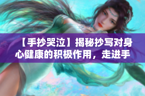 【手抄哭泣】揭秘抄写对身心健康的积极作用，走进手抄文化的世界