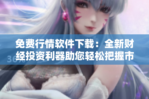 免费行情软件下载：全新财经投资利器助您轻松把握市场变化