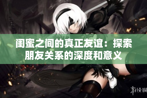闺蜜之间的真正友谊：探索朋友关系的深度和意义
