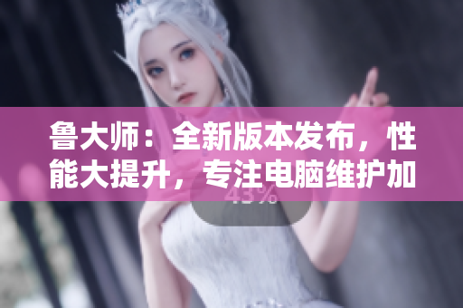 鲁大师：全新版本发布，性能大提升，专注电脑维护加速