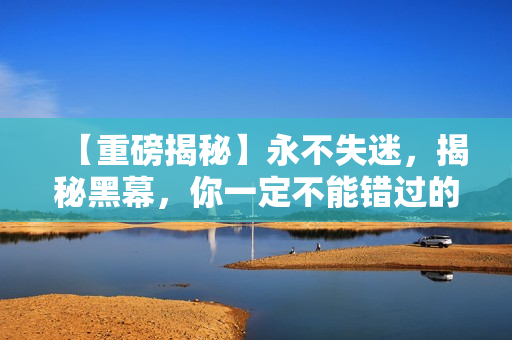 【重磅揭秘】永不失迷，揭秘黑幕，你一定不能错过的爆炸性新闻！