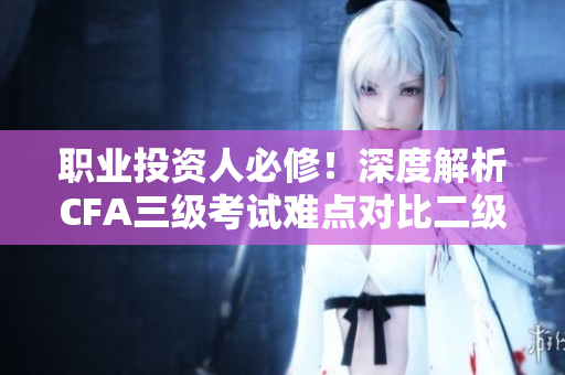 职业投资人必修！深度解析CFA三级考试难点对比二级