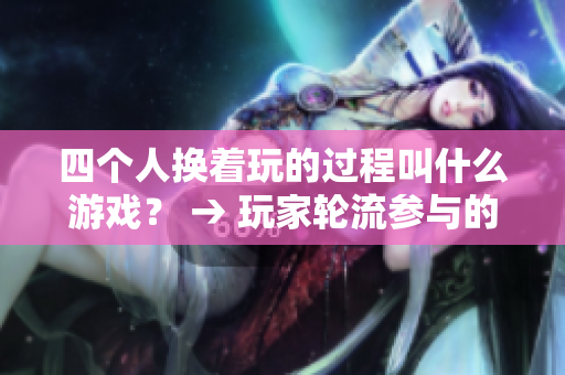 四个人换着玩的过程叫什么游戏？ → 玩家轮流参与的互动游戏名称是什么？