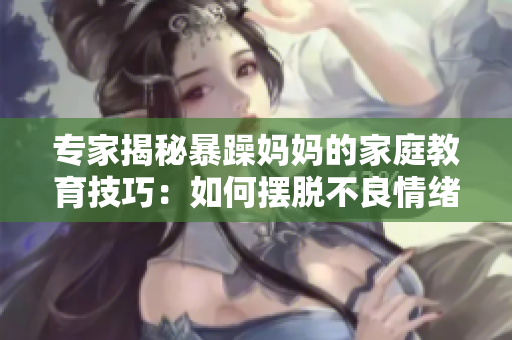 专家揭秘暴躁妈妈的家庭教育技巧：如何摆脱不良情绪？