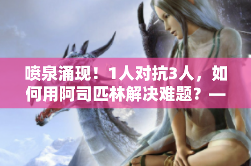 喷泉涌现！1人对抗3人，如何用阿司匹林解决难题？——一个编辑的阐释