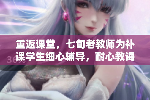重返课堂，七旬老教师为补课学生细心辅导，耐心教诲