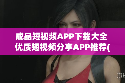 成品短视频APP下载大全 优质短视频分享APP推荐(1)