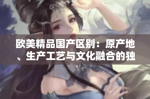 欧美精品国产区别：原产地、生产工艺与文化融合的独特之处！