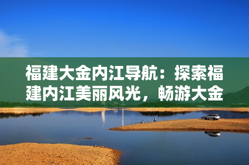 福建大金内江导航：探索福建内江美丽风光，畅游大金历史文化
