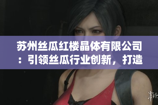苏州丝瓜红楼晶体有限公司：引领丝瓜行业创新，打造独特晶体产品(1)