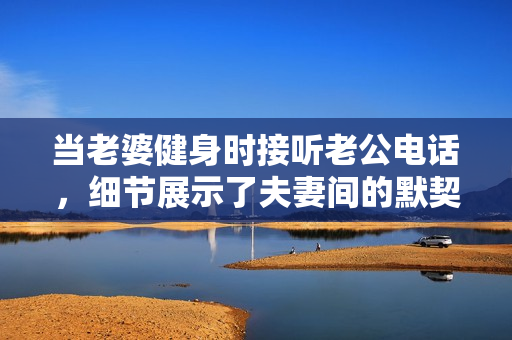 当老婆健身时接听老公电话，细节展示了夫妻间的默契与支持