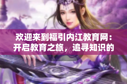 欢迎来到福引内江教育网：开启教育之旅，追寻知识的乐园