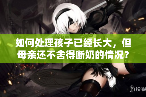 如何处理孩子已经长大，但母亲还不舍得断奶的情况？