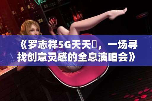 《罗志祥5G天天奭，一场寻找创意灵感的全息演唱会》——观后感