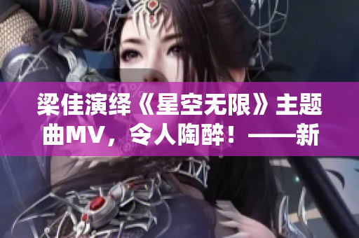 梁佳演绎《星空无限》主题曲MV，令人陶醉！——新闻报道