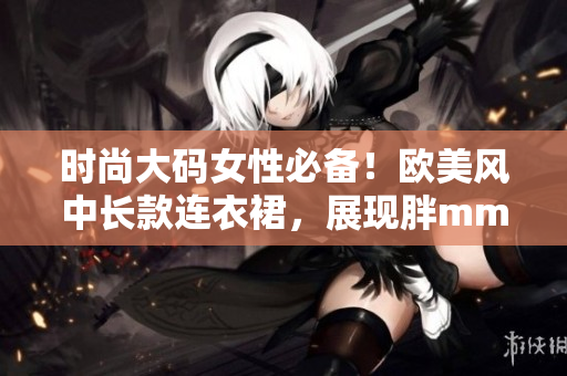 时尚大码女性必备！欧美风中长款连衣裙，展现胖mm自信魅力