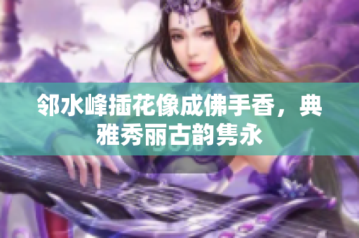 邻水峰插花像成佛手香，典雅秀丽古韵隽永