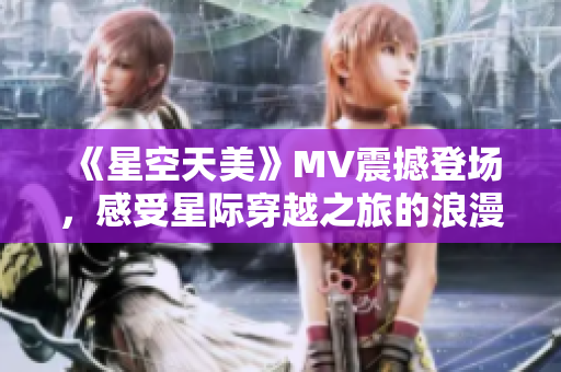 《星空天美》MV震撼登场，感受星际穿越之旅的浪漫色彩！