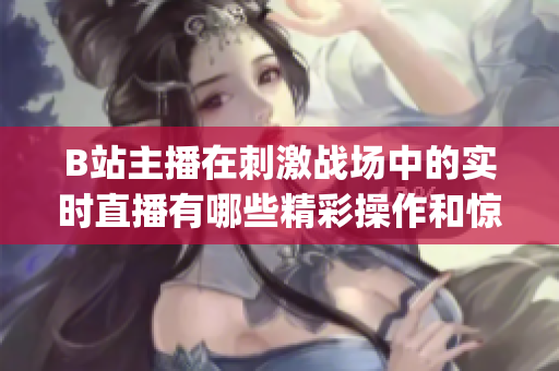 B站主播在刺激战场中的实时直播有哪些精彩操作和惊险瞬间？(1)